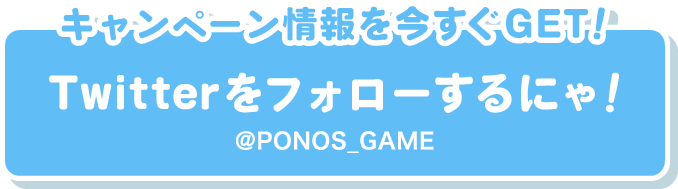 キャンペーン情報を今すぐGET！ Twitterをフォローするにゃ！ @PONOS_GAME