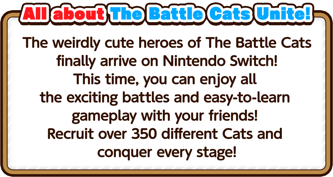 The weirdly cute heroes of The Battle Cats finally arrive on Nintendo Switch!This time, you can enjoy all the exciting battles and easy-to-learn gameplay with your friends!Recruit over 350 different Cats and conquer every stage!