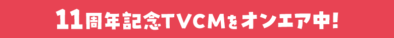 11周年記念TVCMをオンエア中！