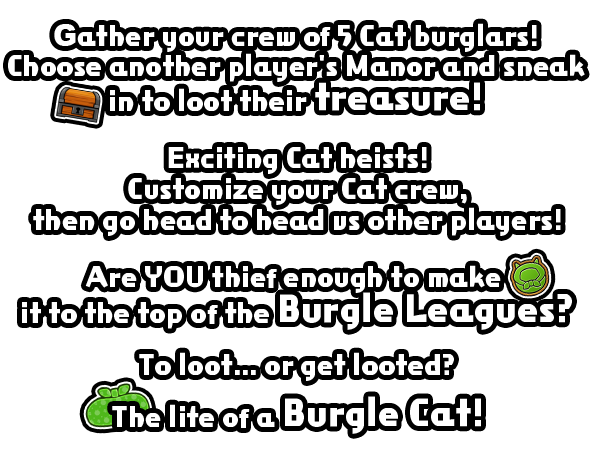 Gather your crew of 5 Cat burglars!
Choose another player's Manor and sneak in to loot their treasure!Exciting Cat heists! Customize your Cat crew, then go head to head vs other players!Are YOU thief enough to make it to the top of the Burgle Leagues?To loot... or get looted? The life of a Burgle Cat!